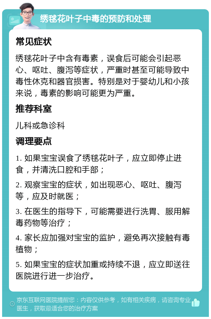 绣毬花叶子中毒的预防和处理 常见症状 绣毬花叶子中含有毒素，误食后可能会引起恶心、呕吐、腹泻等症状，严重时甚至可能导致中毒性休克和器官损害。特别是对于婴幼儿和小孩来说，毒素的影响可能更为严重。 推荐科室 儿科或急诊科 调理要点 1. 如果宝宝误食了绣毬花叶子，应立即停止进食，并清洗口腔和手部； 2. 观察宝宝的症状，如出现恶心、呕吐、腹泻等，应及时就医； 3. 在医生的指导下，可能需要进行洗胃、服用解毒药物等治疗； 4. 家长应加强对宝宝的监护，避免再次接触有毒植物； 5. 如果宝宝的症状加重或持续不退，应立即送往医院进行进一步治疗。