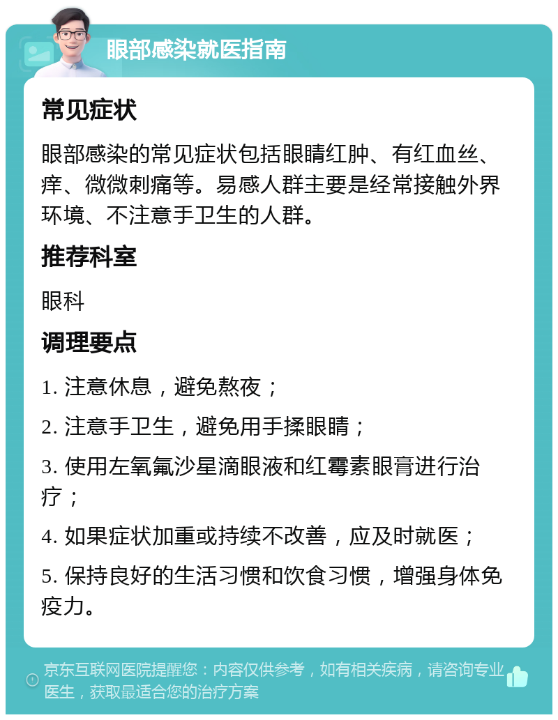 眼部感染就医指南 常见症状 眼部感染的常见症状包括眼睛红肿、有红血丝、痒、微微刺痛等。易感人群主要是经常接触外界环境、不注意手卫生的人群。 推荐科室 眼科 调理要点 1. 注意休息，避免熬夜； 2. 注意手卫生，避免用手揉眼睛； 3. 使用左氧氟沙星滴眼液和红霉素眼膏进行治疗； 4. 如果症状加重或持续不改善，应及时就医； 5. 保持良好的生活习惯和饮食习惯，增强身体免疫力。