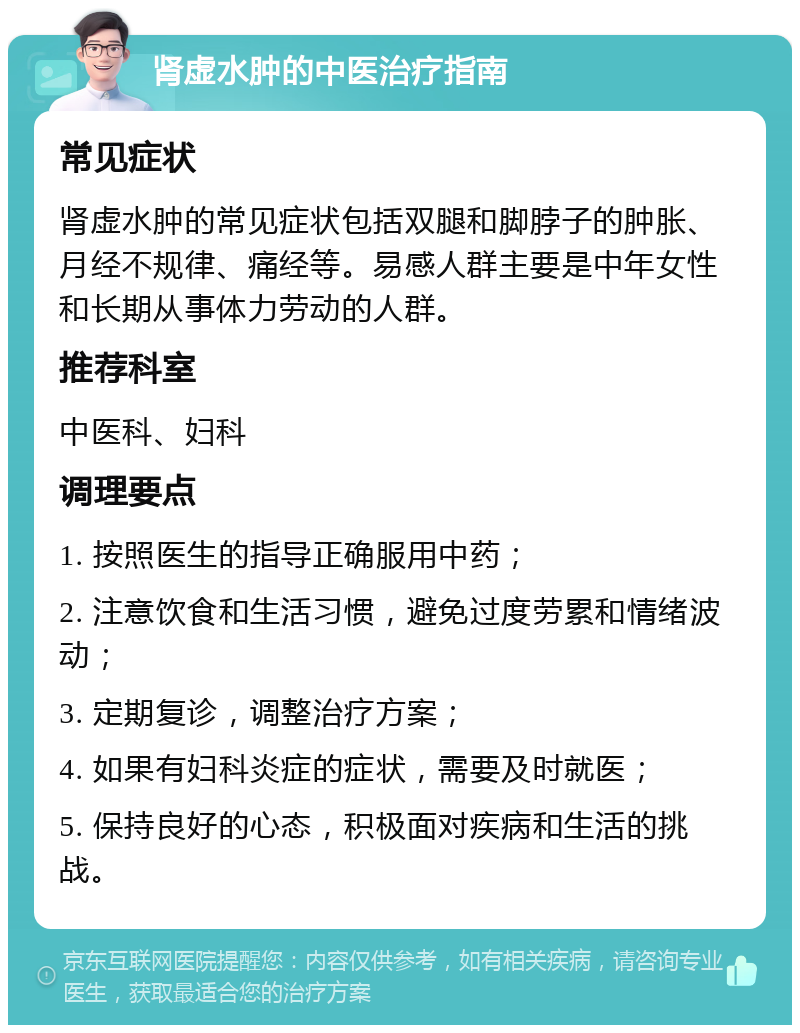 肾虚水肿的中医治疗指南 常见症状 肾虚水肿的常见症状包括双腿和脚脖子的肿胀、月经不规律、痛经等。易感人群主要是中年女性和长期从事体力劳动的人群。 推荐科室 中医科、妇科 调理要点 1. 按照医生的指导正确服用中药； 2. 注意饮食和生活习惯，避免过度劳累和情绪波动； 3. 定期复诊，调整治疗方案； 4. 如果有妇科炎症的症状，需要及时就医； 5. 保持良好的心态，积极面对疾病和生活的挑战。