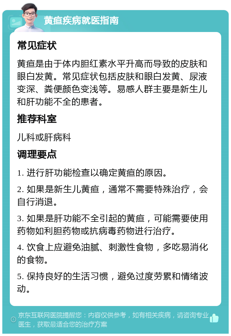 黄疸疾病就医指南 常见症状 黄疸是由于体内胆红素水平升高而导致的皮肤和眼白发黄。常见症状包括皮肤和眼白发黄、尿液变深、粪便颜色变浅等。易感人群主要是新生儿和肝功能不全的患者。 推荐科室 儿科或肝病科 调理要点 1. 进行肝功能检查以确定黄疸的原因。 2. 如果是新生儿黄疸，通常不需要特殊治疗，会自行消退。 3. 如果是肝功能不全引起的黄疸，可能需要使用药物如利胆药物或抗病毒药物进行治疗。 4. 饮食上应避免油腻、刺激性食物，多吃易消化的食物。 5. 保持良好的生活习惯，避免过度劳累和情绪波动。