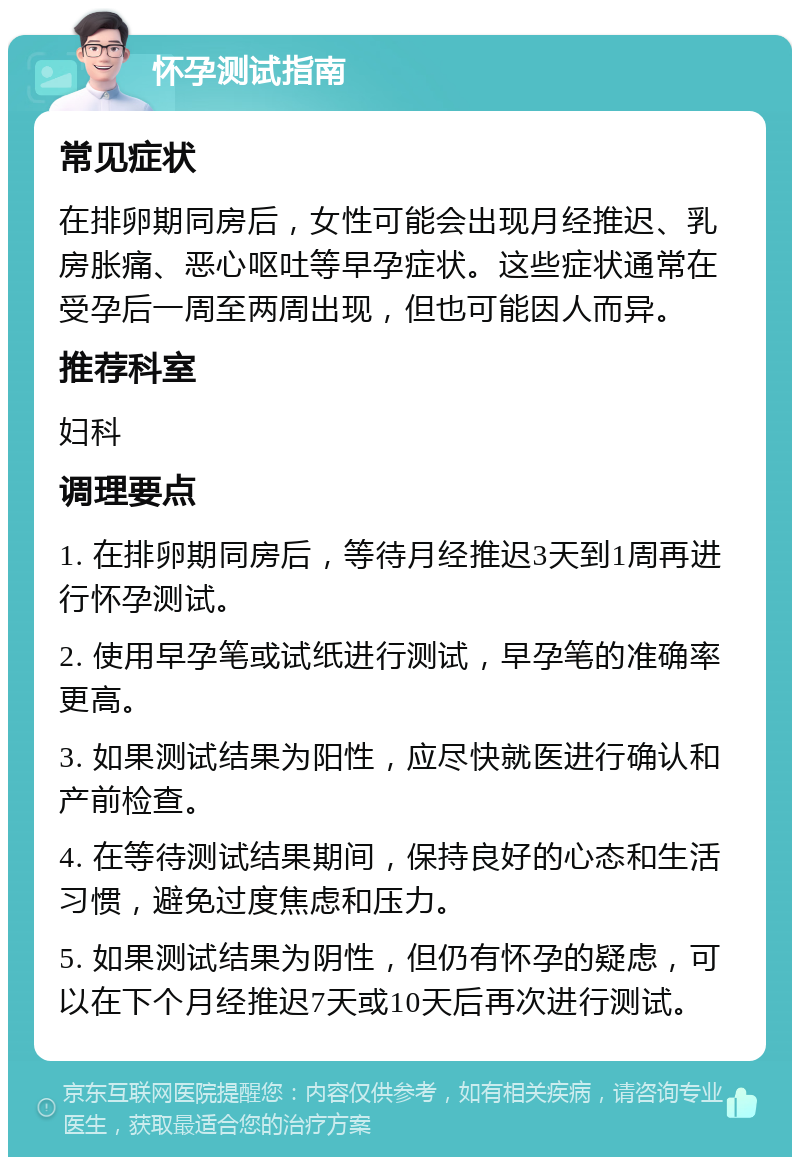 怀孕测试指南 常见症状 在排卵期同房后，女性可能会出现月经推迟、乳房胀痛、恶心呕吐等早孕症状。这些症状通常在受孕后一周至两周出现，但也可能因人而异。 推荐科室 妇科 调理要点 1. 在排卵期同房后，等待月经推迟3天到1周再进行怀孕测试。 2. 使用早孕笔或试纸进行测试，早孕笔的准确率更高。 3. 如果测试结果为阳性，应尽快就医进行确认和产前检查。 4. 在等待测试结果期间，保持良好的心态和生活习惯，避免过度焦虑和压力。 5. 如果测试结果为阴性，但仍有怀孕的疑虑，可以在下个月经推迟7天或10天后再次进行测试。