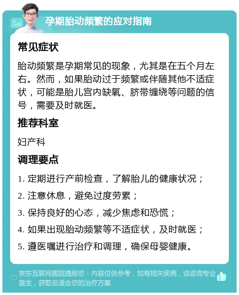 孕期胎动频繁的应对指南 常见症状 胎动频繁是孕期常见的现象，尤其是在五个月左右。然而，如果胎动过于频繁或伴随其他不适症状，可能是胎儿宫内缺氧、脐带缠绕等问题的信号，需要及时就医。 推荐科室 妇产科 调理要点 1. 定期进行产前检查，了解胎儿的健康状况； 2. 注意休息，避免过度劳累； 3. 保持良好的心态，减少焦虑和恐慌； 4. 如果出现胎动频繁等不适症状，及时就医； 5. 遵医嘱进行治疗和调理，确保母婴健康。