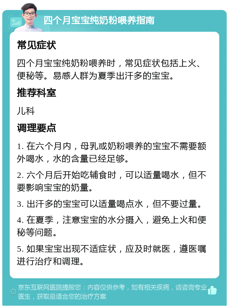 四个月宝宝纯奶粉喂养指南 常见症状 四个月宝宝纯奶粉喂养时，常见症状包括上火、便秘等。易感人群为夏季出汗多的宝宝。 推荐科室 儿科 调理要点 1. 在六个月内，母乳或奶粉喂养的宝宝不需要额外喝水，水的含量已经足够。 2. 六个月后开始吃辅食时，可以适量喝水，但不要影响宝宝的奶量。 3. 出汗多的宝宝可以适量喝点水，但不要过量。 4. 在夏季，注意宝宝的水分摄入，避免上火和便秘等问题。 5. 如果宝宝出现不适症状，应及时就医，遵医嘱进行治疗和调理。