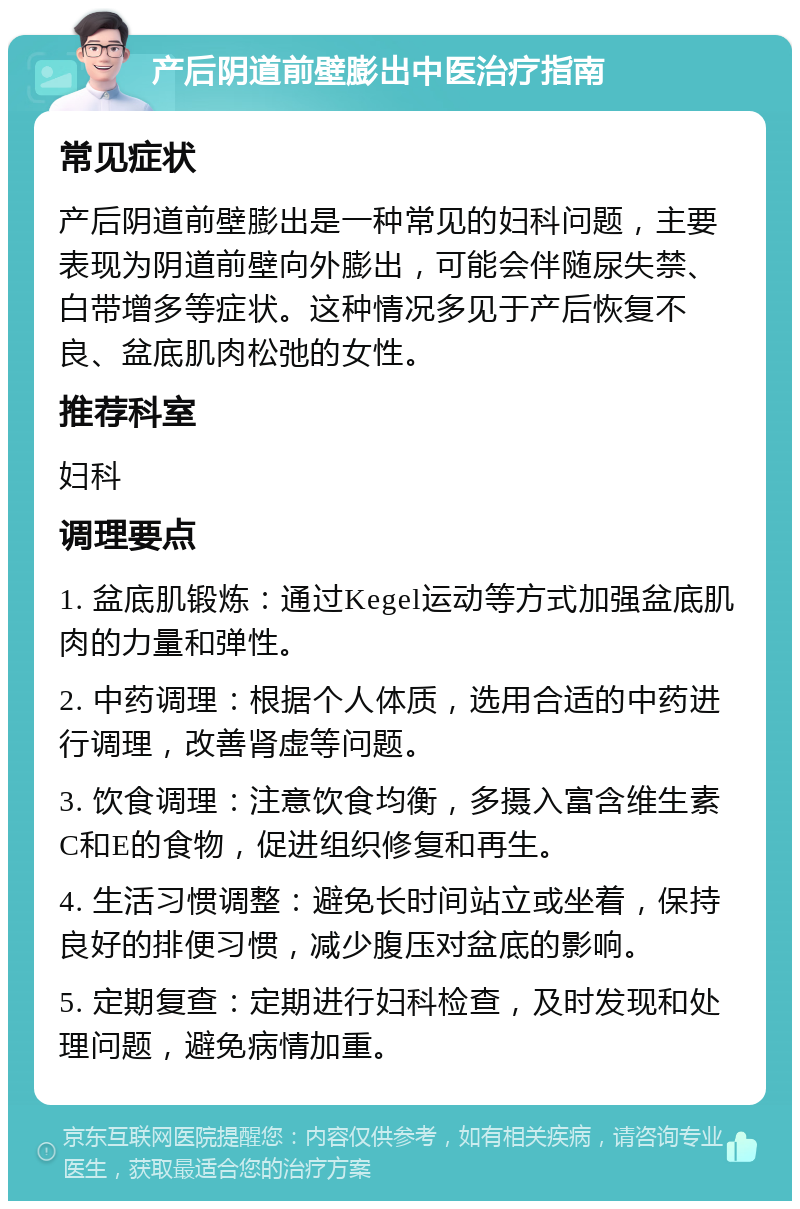 产后阴道前壁膨出中医治疗指南 常见症状 产后阴道前壁膨出是一种常见的妇科问题，主要表现为阴道前壁向外膨出，可能会伴随尿失禁、白带增多等症状。这种情况多见于产后恢复不良、盆底肌肉松弛的女性。 推荐科室 妇科 调理要点 1. 盆底肌锻炼：通过Kegel运动等方式加强盆底肌肉的力量和弹性。 2. 中药调理：根据个人体质，选用合适的中药进行调理，改善肾虚等问题。 3. 饮食调理：注意饮食均衡，多摄入富含维生素C和E的食物，促进组织修复和再生。 4. 生活习惯调整：避免长时间站立或坐着，保持良好的排便习惯，减少腹压对盆底的影响。 5. 定期复查：定期进行妇科检查，及时发现和处理问题，避免病情加重。