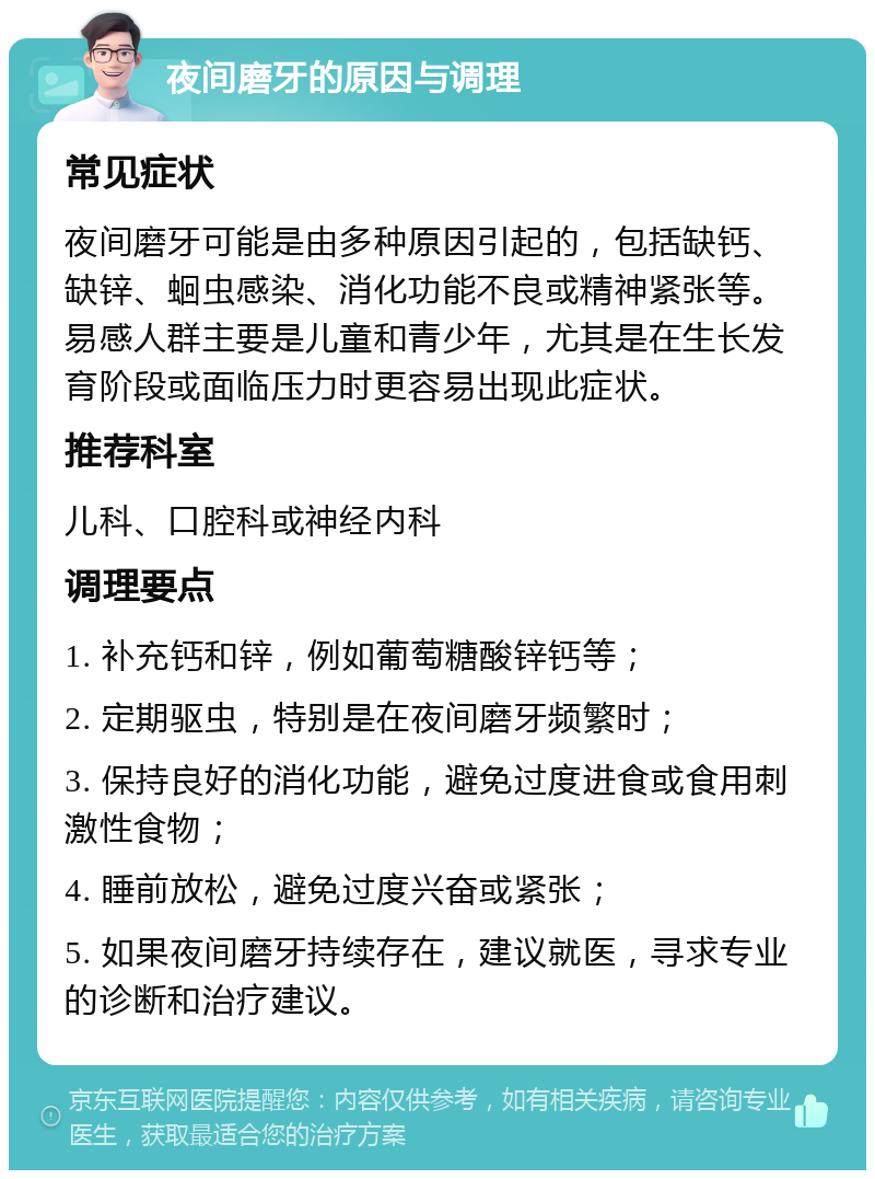 夜间磨牙的原因与调理 常见症状 夜间磨牙可能是由多种原因引起的，包括缺钙、缺锌、蛔虫感染、消化功能不良或精神紧张等。易感人群主要是儿童和青少年，尤其是在生长发育阶段或面临压力时更容易出现此症状。 推荐科室 儿科、口腔科或神经内科 调理要点 1. 补充钙和锌，例如葡萄糖酸锌钙等； 2. 定期驱虫，特别是在夜间磨牙频繁时； 3. 保持良好的消化功能，避免过度进食或食用刺激性食物； 4. 睡前放松，避免过度兴奋或紧张； 5. 如果夜间磨牙持续存在，建议就医，寻求专业的诊断和治疗建议。