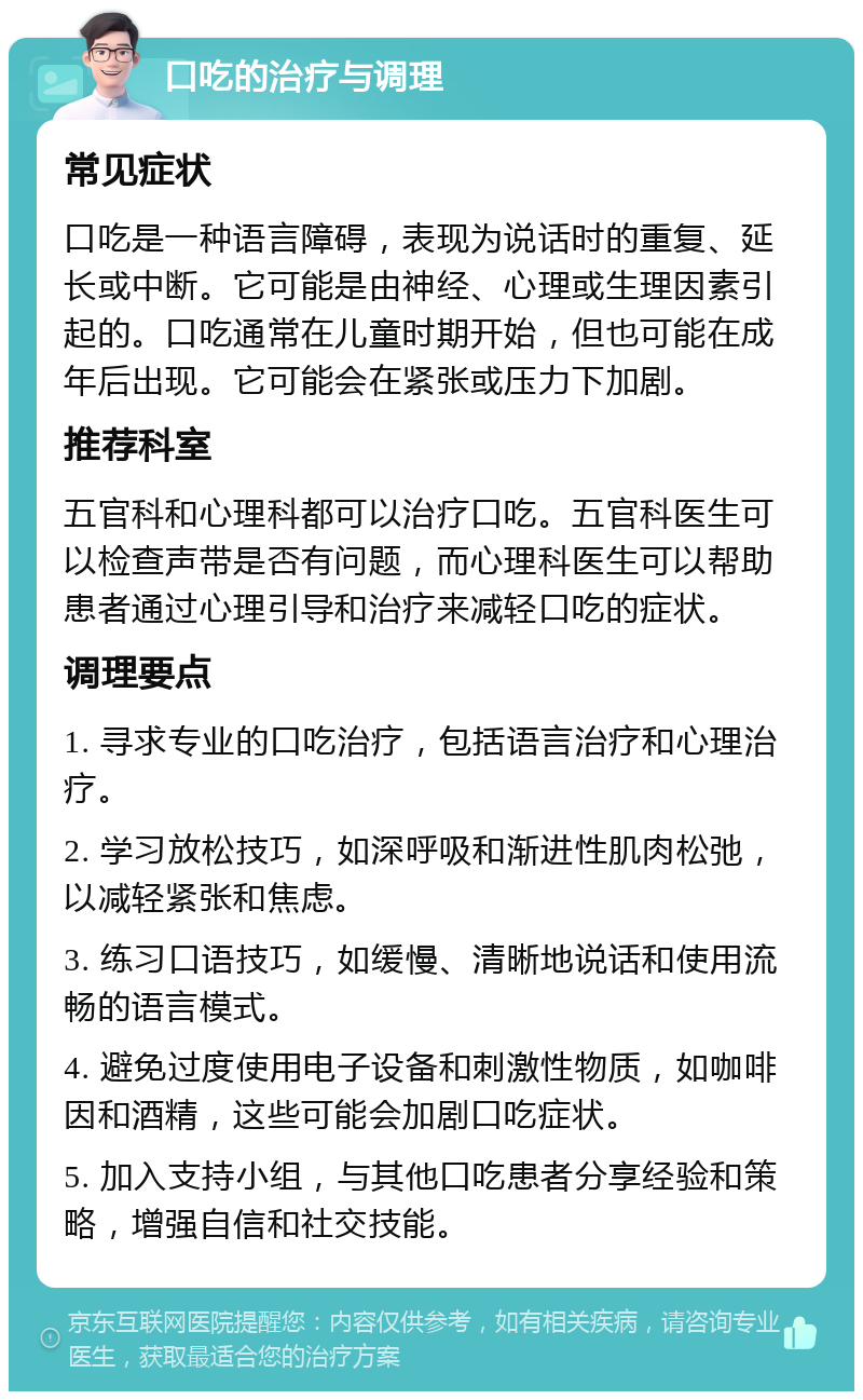 口吃的治疗与调理 常见症状 口吃是一种语言障碍，表现为说话时的重复、延长或中断。它可能是由神经、心理或生理因素引起的。口吃通常在儿童时期开始，但也可能在成年后出现。它可能会在紧张或压力下加剧。 推荐科室 五官科和心理科都可以治疗口吃。五官科医生可以检查声带是否有问题，而心理科医生可以帮助患者通过心理引导和治疗来减轻口吃的症状。 调理要点 1. 寻求专业的口吃治疗，包括语言治疗和心理治疗。 2. 学习放松技巧，如深呼吸和渐进性肌肉松弛，以减轻紧张和焦虑。 3. 练习口语技巧，如缓慢、清晰地说话和使用流畅的语言模式。 4. 避免过度使用电子设备和刺激性物质，如咖啡因和酒精，这些可能会加剧口吃症状。 5. 加入支持小组，与其他口吃患者分享经验和策略，增强自信和社交技能。