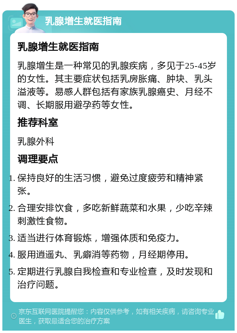 乳腺增生就医指南 乳腺增生就医指南 乳腺增生是一种常见的乳腺疾病，多见于25-45岁的女性。其主要症状包括乳房胀痛、肿块、乳头溢液等。易感人群包括有家族乳腺癌史、月经不调、长期服用避孕药等女性。 推荐科室 乳腺外科 调理要点 保持良好的生活习惯，避免过度疲劳和精神紧张。 合理安排饮食，多吃新鲜蔬菜和水果，少吃辛辣刺激性食物。 适当进行体育锻炼，增强体质和免疫力。 服用逍遥丸、乳癖消等药物，月经期停用。 定期进行乳腺自我检查和专业检查，及时发现和治疗问题。