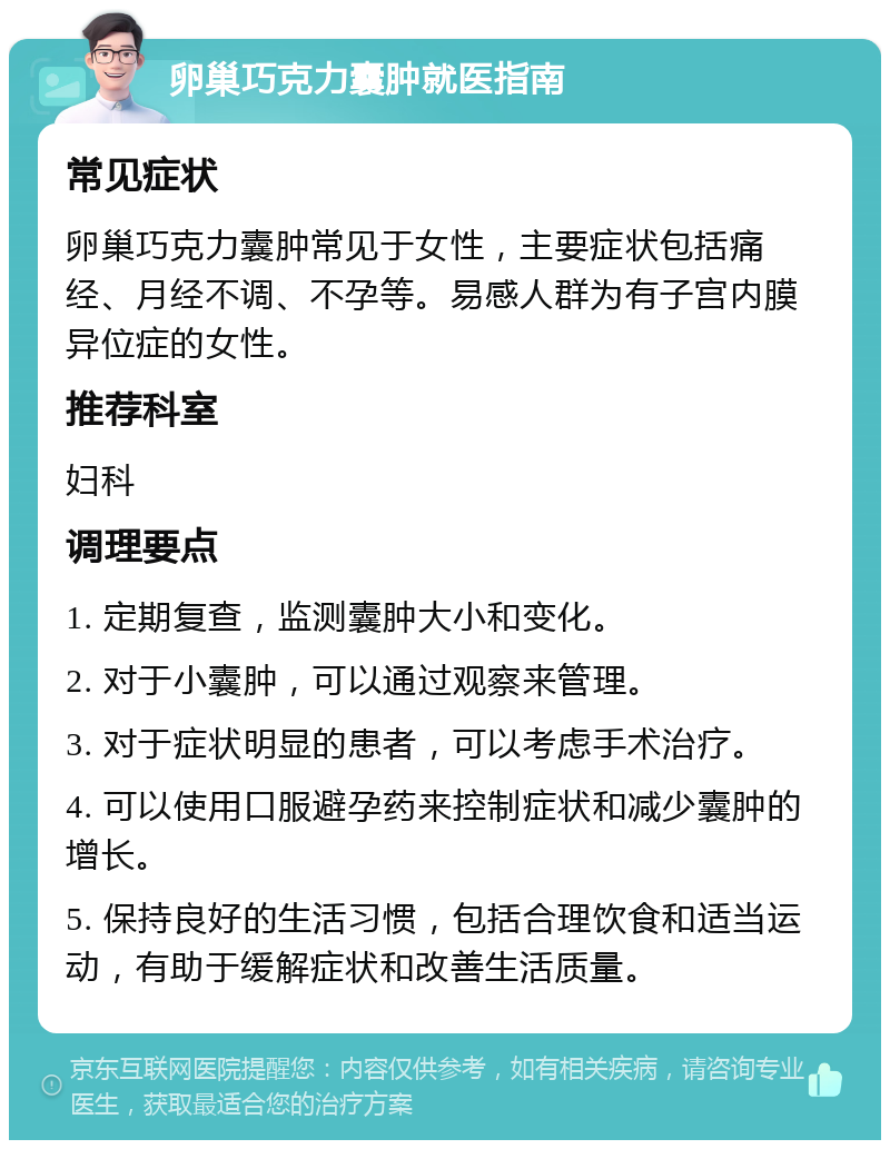 卵巢巧克力囊肿就医指南 常见症状 卵巢巧克力囊肿常见于女性，主要症状包括痛经、月经不调、不孕等。易感人群为有子宫内膜异位症的女性。 推荐科室 妇科 调理要点 1. 定期复查，监测囊肿大小和变化。 2. 对于小囊肿，可以通过观察来管理。 3. 对于症状明显的患者，可以考虑手术治疗。 4. 可以使用口服避孕药来控制症状和减少囊肿的增长。 5. 保持良好的生活习惯，包括合理饮食和适当运动，有助于缓解症状和改善生活质量。