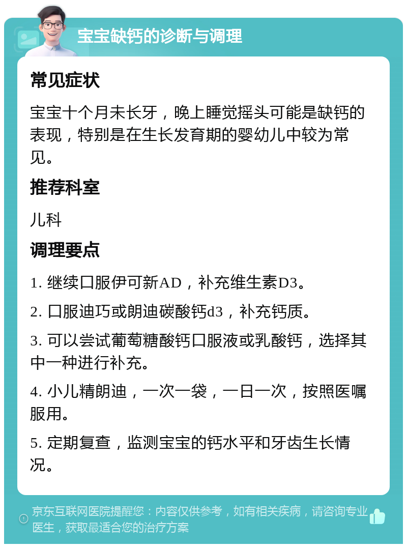 宝宝缺钙的诊断与调理 常见症状 宝宝十个月未长牙，晚上睡觉摇头可能是缺钙的表现，特别是在生长发育期的婴幼儿中较为常见。 推荐科室 儿科 调理要点 1. 继续口服伊可新AD，补充维生素D3。 2. 口服迪巧或朗迪碳酸钙d3，补充钙质。 3. 可以尝试葡萄糖酸钙口服液或乳酸钙，选择其中一种进行补充。 4. 小儿精朗迪，一次一袋，一日一次，按照医嘱服用。 5. 定期复查，监测宝宝的钙水平和牙齿生长情况。