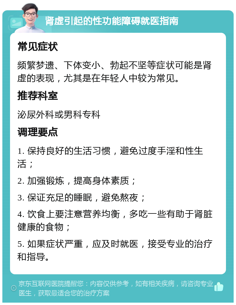 肾虚引起的性功能障碍就医指南 常见症状 频繁梦遗、下体变小、勃起不坚等症状可能是肾虚的表现，尤其是在年轻人中较为常见。 推荐科室 泌尿外科或男科专科 调理要点 1. 保持良好的生活习惯，避免过度手淫和性生活； 2. 加强锻炼，提高身体素质； 3. 保证充足的睡眠，避免熬夜； 4. 饮食上要注意营养均衡，多吃一些有助于肾脏健康的食物； 5. 如果症状严重，应及时就医，接受专业的治疗和指导。