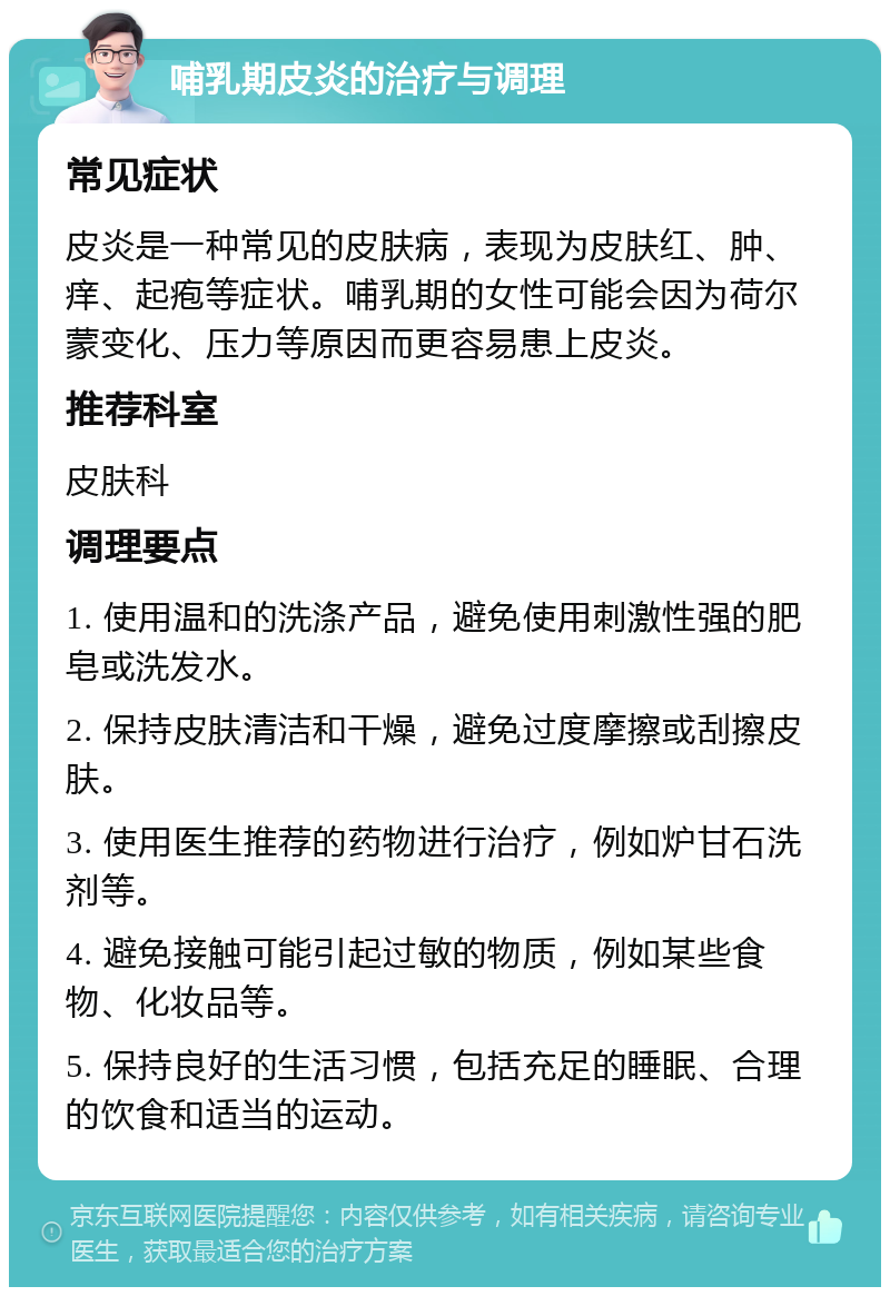 哺乳期皮炎的治疗与调理 常见症状 皮炎是一种常见的皮肤病，表现为皮肤红、肿、痒、起疱等症状。哺乳期的女性可能会因为荷尔蒙变化、压力等原因而更容易患上皮炎。 推荐科室 皮肤科 调理要点 1. 使用温和的洗涤产品，避免使用刺激性强的肥皂或洗发水。 2. 保持皮肤清洁和干燥，避免过度摩擦或刮擦皮肤。 3. 使用医生推荐的药物进行治疗，例如炉甘石洗剂等。 4. 避免接触可能引起过敏的物质，例如某些食物、化妆品等。 5. 保持良好的生活习惯，包括充足的睡眠、合理的饮食和适当的运动。