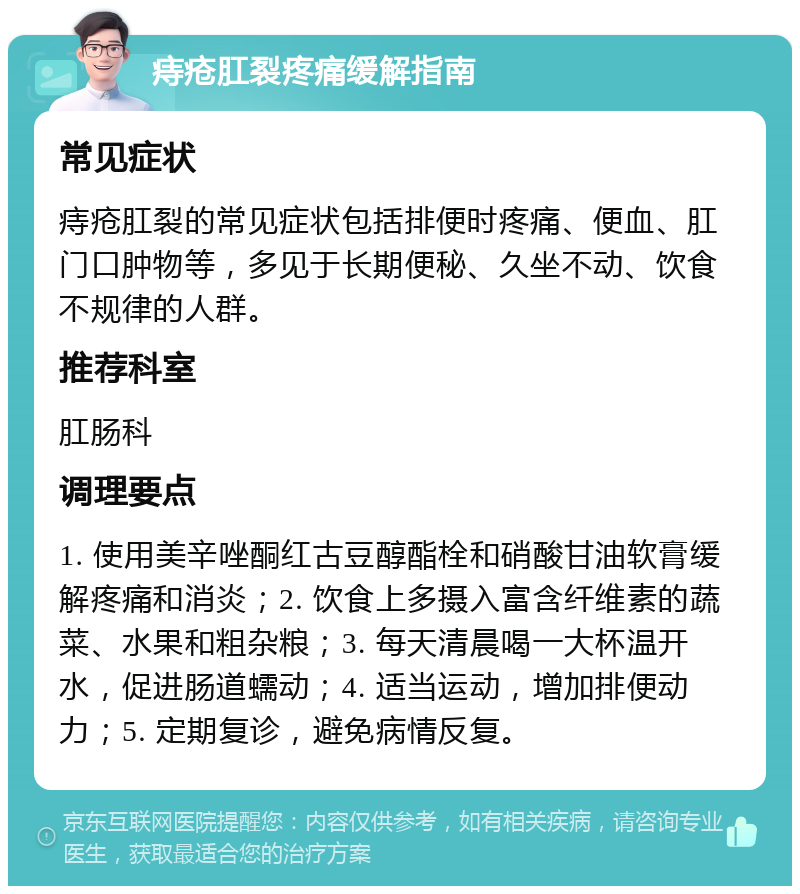 痔疮肛裂疼痛缓解指南 常见症状 痔疮肛裂的常见症状包括排便时疼痛、便血、肛门口肿物等，多见于长期便秘、久坐不动、饮食不规律的人群。 推荐科室 肛肠科 调理要点 1. 使用美辛唑酮红古豆醇酯栓和硝酸甘油软膏缓解疼痛和消炎；2. 饮食上多摄入富含纤维素的蔬菜、水果和粗杂粮；3. 每天清晨喝一大杯温开水，促进肠道蠕动；4. 适当运动，增加排便动力；5. 定期复诊，避免病情反复。