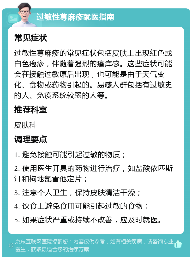 过敏性荨麻疹就医指南 常见症状 过敏性荨麻疹的常见症状包括皮肤上出现红色或白色疱疹，伴随着强烈的瘙痒感。这些症状可能会在接触过敏原后出现，也可能是由于天气变化、食物或药物引起的。易感人群包括有过敏史的人、免疫系统较弱的人等。 推荐科室 皮肤科 调理要点 1. 避免接触可能引起过敏的物质； 2. 使用医生开具的药物进行治疗，如盐酸依匹斯汀和枸地氯雷他定片； 3. 注意个人卫生，保持皮肤清洁干燥； 4. 饮食上避免食用可能引起过敏的食物； 5. 如果症状严重或持续不改善，应及时就医。