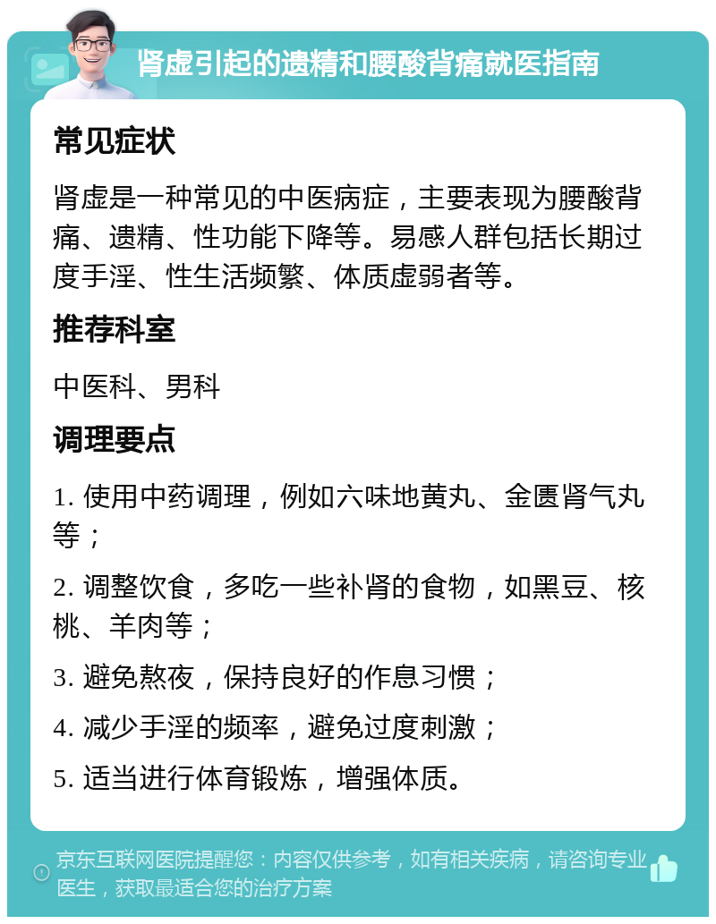 肾虚引起的遗精和腰酸背痛就医指南 常见症状 肾虚是一种常见的中医病症，主要表现为腰酸背痛、遗精、性功能下降等。易感人群包括长期过度手淫、性生活频繁、体质虚弱者等。 推荐科室 中医科、男科 调理要点 1. 使用中药调理，例如六味地黄丸、金匮肾气丸等； 2. 调整饮食，多吃一些补肾的食物，如黑豆、核桃、羊肉等； 3. 避免熬夜，保持良好的作息习惯； 4. 减少手淫的频率，避免过度刺激； 5. 适当进行体育锻炼，增强体质。