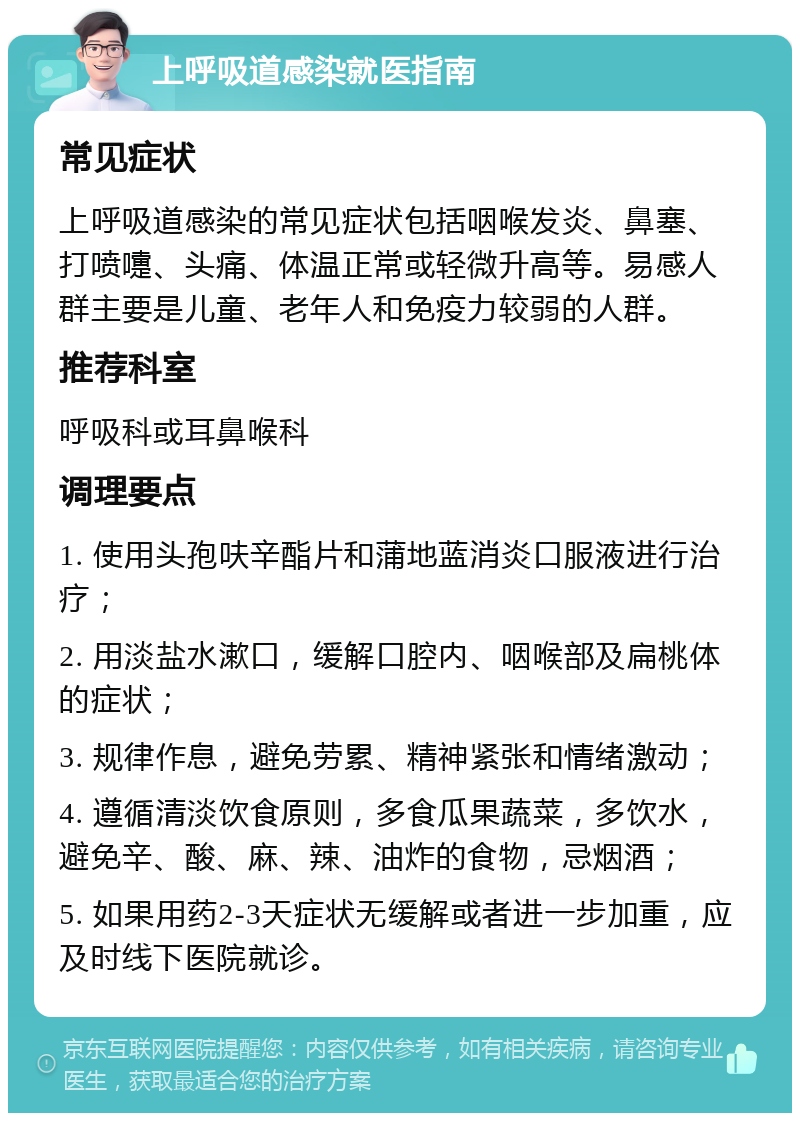 上呼吸道感染就医指南 常见症状 上呼吸道感染的常见症状包括咽喉发炎、鼻塞、打喷嚏、头痛、体温正常或轻微升高等。易感人群主要是儿童、老年人和免疫力较弱的人群。 推荐科室 呼吸科或耳鼻喉科 调理要点 1. 使用头孢呋辛酯片和蒲地蓝消炎口服液进行治疗； 2. 用淡盐水漱口，缓解口腔内、咽喉部及扁桃体的症状； 3. 规律作息，避免劳累、精神紧张和情绪激动； 4. 遵循清淡饮食原则，多食瓜果蔬菜，多饮水，避免辛、酸、麻、辣、油炸的食物，忌烟酒； 5. 如果用药2-3天症状无缓解或者进一步加重，应及时线下医院就诊。