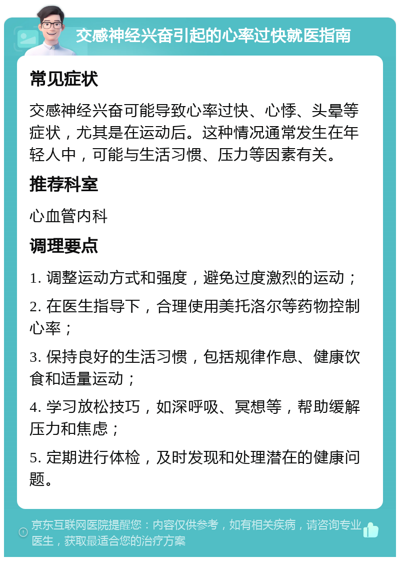 交感神经兴奋引起的心率过快就医指南 常见症状 交感神经兴奋可能导致心率过快、心悸、头晕等症状，尤其是在运动后。这种情况通常发生在年轻人中，可能与生活习惯、压力等因素有关。 推荐科室 心血管内科 调理要点 1. 调整运动方式和强度，避免过度激烈的运动； 2. 在医生指导下，合理使用美托洛尔等药物控制心率； 3. 保持良好的生活习惯，包括规律作息、健康饮食和适量运动； 4. 学习放松技巧，如深呼吸、冥想等，帮助缓解压力和焦虑； 5. 定期进行体检，及时发现和处理潜在的健康问题。