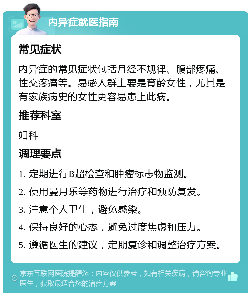 内异症就医指南 常见症状 内异症的常见症状包括月经不规律、腹部疼痛、性交疼痛等。易感人群主要是育龄女性，尤其是有家族病史的女性更容易患上此病。 推荐科室 妇科 调理要点 1. 定期进行B超检查和肿瘤标志物监测。 2. 使用曼月乐等药物进行治疗和预防复发。 3. 注意个人卫生，避免感染。 4. 保持良好的心态，避免过度焦虑和压力。 5. 遵循医生的建议，定期复诊和调整治疗方案。