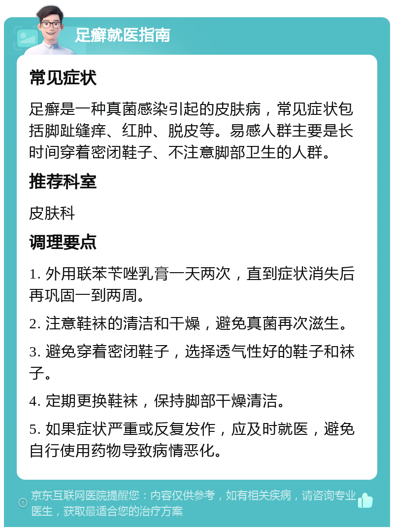 足癣就医指南 常见症状 足癣是一种真菌感染引起的皮肤病，常见症状包括脚趾缝痒、红肿、脱皮等。易感人群主要是长时间穿着密闭鞋子、不注意脚部卫生的人群。 推荐科室 皮肤科 调理要点 1. 外用联苯苄唑乳膏一天两次，直到症状消失后再巩固一到两周。 2. 注意鞋袜的清洁和干燥，避免真菌再次滋生。 3. 避免穿着密闭鞋子，选择透气性好的鞋子和袜子。 4. 定期更换鞋袜，保持脚部干燥清洁。 5. 如果症状严重或反复发作，应及时就医，避免自行使用药物导致病情恶化。