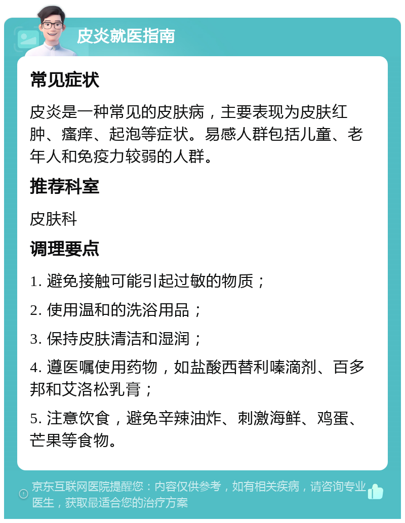 皮炎就医指南 常见症状 皮炎是一种常见的皮肤病，主要表现为皮肤红肿、瘙痒、起泡等症状。易感人群包括儿童、老年人和免疫力较弱的人群。 推荐科室 皮肤科 调理要点 1. 避免接触可能引起过敏的物质； 2. 使用温和的洗浴用品； 3. 保持皮肤清洁和湿润； 4. 遵医嘱使用药物，如盐酸西替利嗪滴剂、百多邦和艾洛松乳膏； 5. 注意饮食，避免辛辣油炸、刺激海鲜、鸡蛋、芒果等食物。