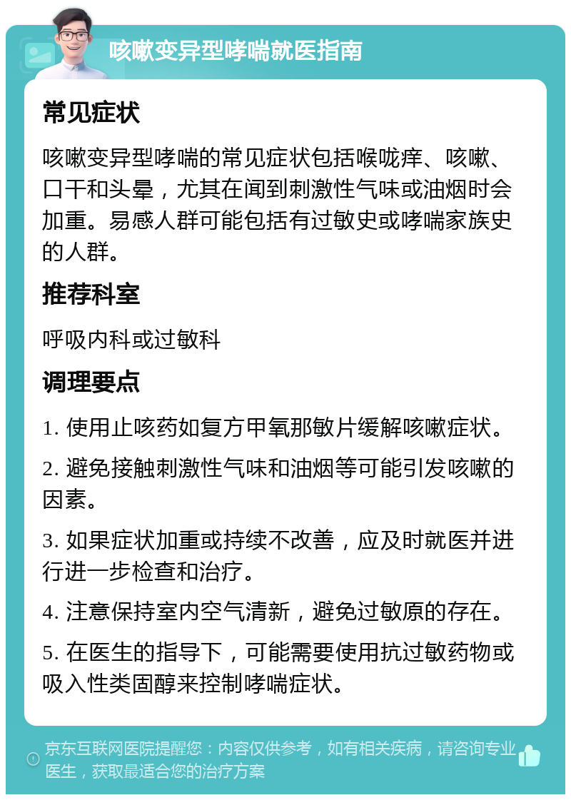 咳嗽变异型哮喘就医指南 常见症状 咳嗽变异型哮喘的常见症状包括喉咙痒、咳嗽、口干和头晕，尤其在闻到刺激性气味或油烟时会加重。易感人群可能包括有过敏史或哮喘家族史的人群。 推荐科室 呼吸内科或过敏科 调理要点 1. 使用止咳药如复方甲氧那敏片缓解咳嗽症状。 2. 避免接触刺激性气味和油烟等可能引发咳嗽的因素。 3. 如果症状加重或持续不改善，应及时就医并进行进一步检查和治疗。 4. 注意保持室内空气清新，避免过敏原的存在。 5. 在医生的指导下，可能需要使用抗过敏药物或吸入性类固醇来控制哮喘症状。