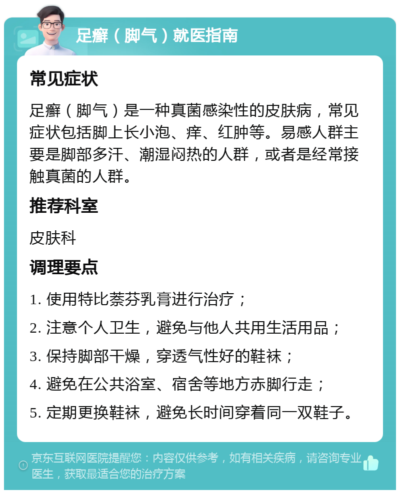 足癣（脚气）就医指南 常见症状 足癣（脚气）是一种真菌感染性的皮肤病，常见症状包括脚上长小泡、痒、红肿等。易感人群主要是脚部多汗、潮湿闷热的人群，或者是经常接触真菌的人群。 推荐科室 皮肤科 调理要点 1. 使用特比萘芬乳膏进行治疗； 2. 注意个人卫生，避免与他人共用生活用品； 3. 保持脚部干燥，穿透气性好的鞋袜； 4. 避免在公共浴室、宿舍等地方赤脚行走； 5. 定期更换鞋袜，避免长时间穿着同一双鞋子。