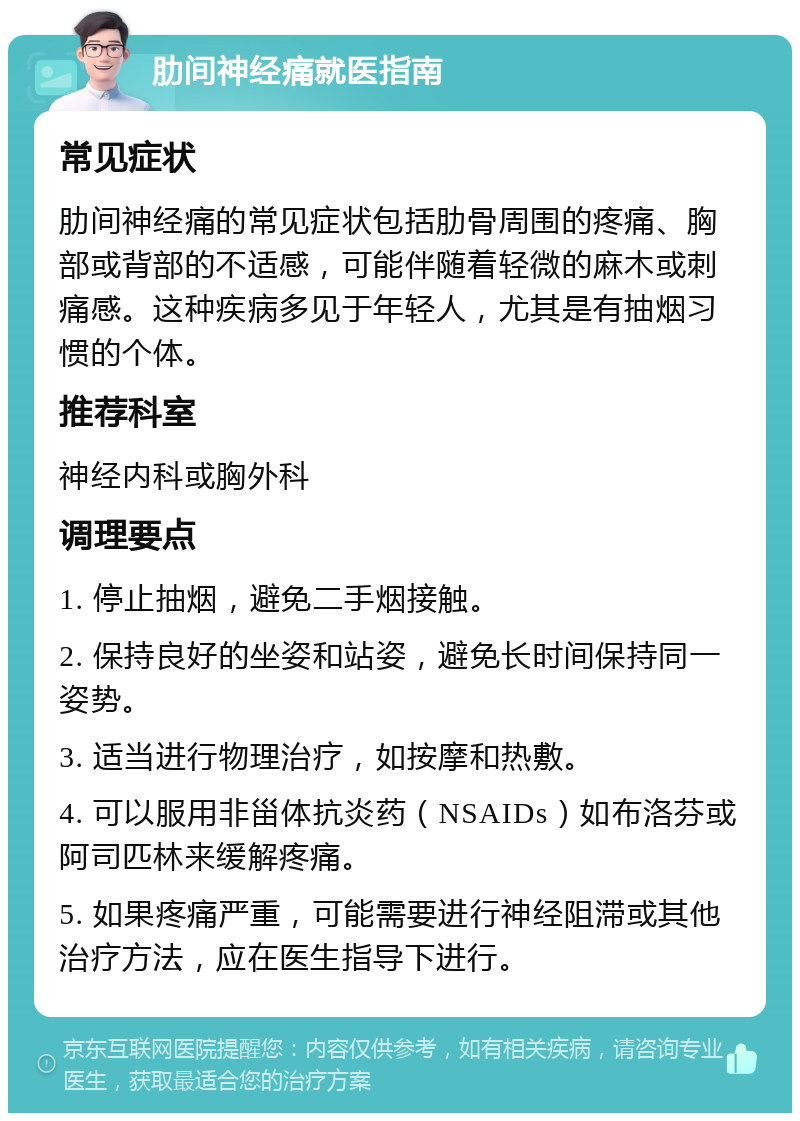 肋间神经痛就医指南 常见症状 肋间神经痛的常见症状包括肋骨周围的疼痛、胸部或背部的不适感，可能伴随着轻微的麻木或刺痛感。这种疾病多见于年轻人，尤其是有抽烟习惯的个体。 推荐科室 神经内科或胸外科 调理要点 1. 停止抽烟，避免二手烟接触。 2. 保持良好的坐姿和站姿，避免长时间保持同一姿势。 3. 适当进行物理治疗，如按摩和热敷。 4. 可以服用非甾体抗炎药（NSAIDs）如布洛芬或阿司匹林来缓解疼痛。 5. 如果疼痛严重，可能需要进行神经阻滞或其他治疗方法，应在医生指导下进行。