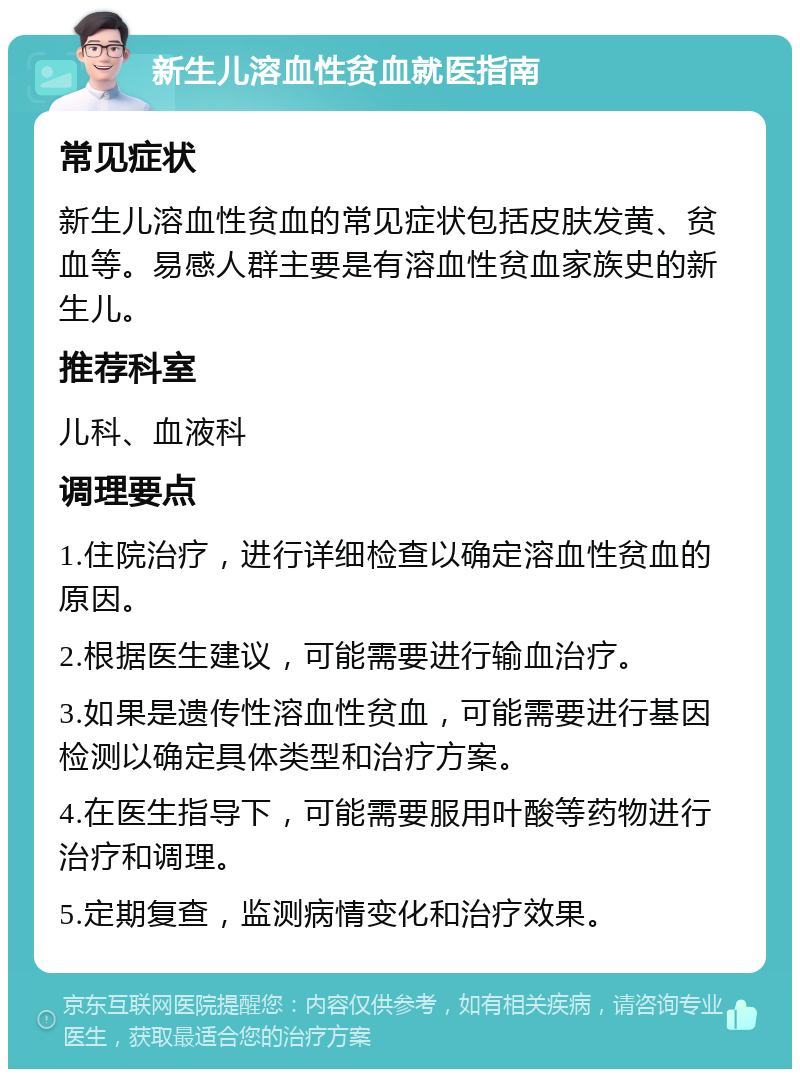 新生儿溶血性贫血就医指南 常见症状 新生儿溶血性贫血的常见症状包括皮肤发黄、贫血等。易感人群主要是有溶血性贫血家族史的新生儿。 推荐科室 儿科、血液科 调理要点 1.住院治疗，进行详细检查以确定溶血性贫血的原因。 2.根据医生建议，可能需要进行输血治疗。 3.如果是遗传性溶血性贫血，可能需要进行基因检测以确定具体类型和治疗方案。 4.在医生指导下，可能需要服用叶酸等药物进行治疗和调理。 5.定期复查，监测病情变化和治疗效果。