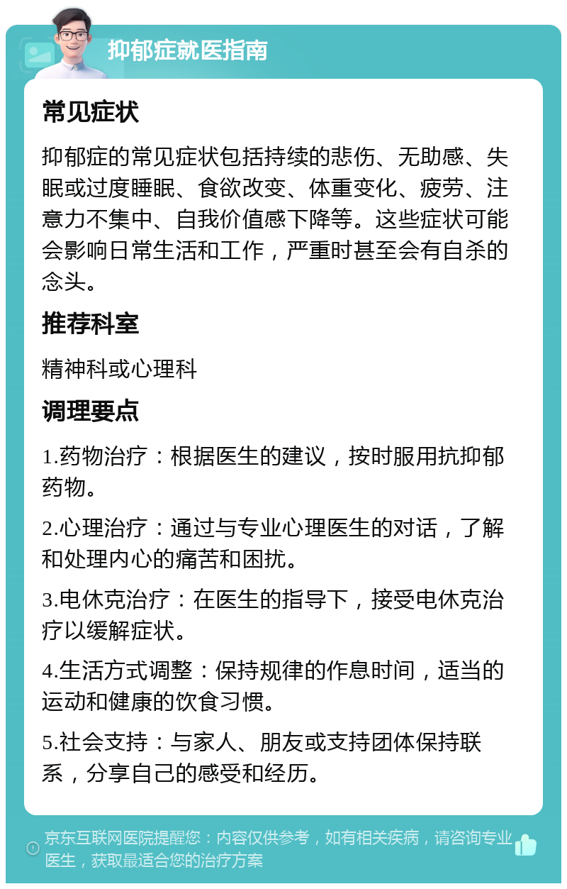 抑郁症就医指南 常见症状 抑郁症的常见症状包括持续的悲伤、无助感、失眠或过度睡眠、食欲改变、体重变化、疲劳、注意力不集中、自我价值感下降等。这些症状可能会影响日常生活和工作，严重时甚至会有自杀的念头。 推荐科室 精神科或心理科 调理要点 1.药物治疗：根据医生的建议，按时服用抗抑郁药物。 2.心理治疗：通过与专业心理医生的对话，了解和处理内心的痛苦和困扰。 3.电休克治疗：在医生的指导下，接受电休克治疗以缓解症状。 4.生活方式调整：保持规律的作息时间，适当的运动和健康的饮食习惯。 5.社会支持：与家人、朋友或支持团体保持联系，分享自己的感受和经历。