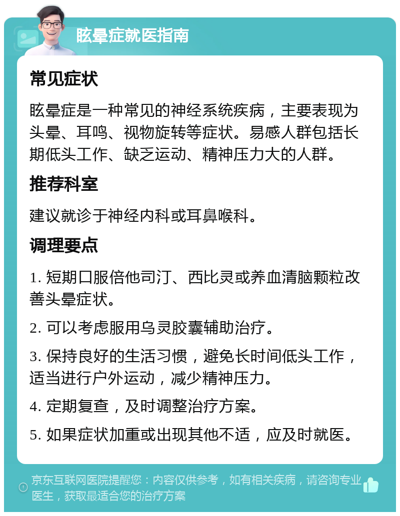 眩晕症就医指南 常见症状 眩晕症是一种常见的神经系统疾病，主要表现为头晕、耳鸣、视物旋转等症状。易感人群包括长期低头工作、缺乏运动、精神压力大的人群。 推荐科室 建议就诊于神经内科或耳鼻喉科。 调理要点 1. 短期口服倍他司汀、西比灵或养血清脑颗粒改善头晕症状。 2. 可以考虑服用乌灵胶囊辅助治疗。 3. 保持良好的生活习惯，避免长时间低头工作，适当进行户外运动，减少精神压力。 4. 定期复查，及时调整治疗方案。 5. 如果症状加重或出现其他不适，应及时就医。