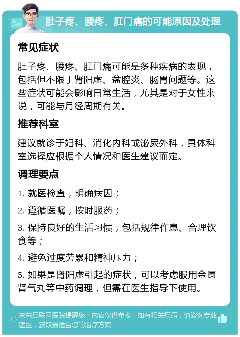 肚子疼、腰疼、肛门痛的可能原因及处理 常见症状 肚子疼、腰疼、肛门痛可能是多种疾病的表现，包括但不限于肾阳虚、盆腔炎、肠胃问题等。这些症状可能会影响日常生活，尤其是对于女性来说，可能与月经周期有关。 推荐科室 建议就诊于妇科、消化内科或泌尿外科，具体科室选择应根据个人情况和医生建议而定。 调理要点 1. 就医检查，明确病因； 2. 遵循医嘱，按时服药； 3. 保持良好的生活习惯，包括规律作息、合理饮食等； 4. 避免过度劳累和精神压力； 5. 如果是肾阳虚引起的症状，可以考虑服用金匮肾气丸等中药调理，但需在医生指导下使用。