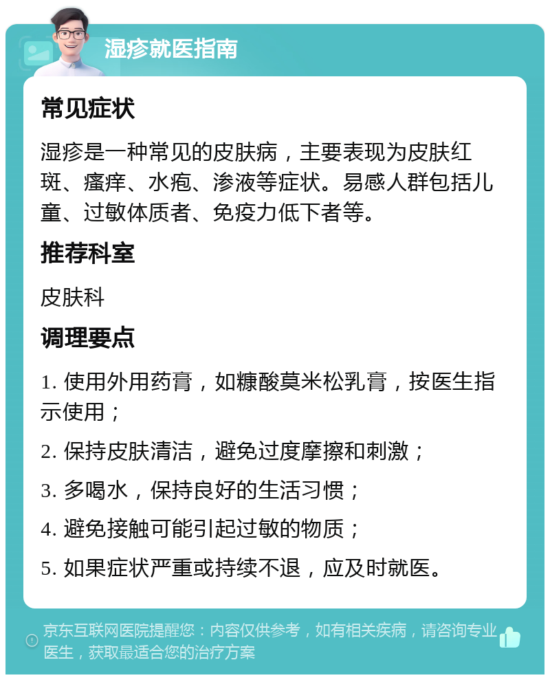 湿疹就医指南 常见症状 湿疹是一种常见的皮肤病，主要表现为皮肤红斑、瘙痒、水疱、渗液等症状。易感人群包括儿童、过敏体质者、免疫力低下者等。 推荐科室 皮肤科 调理要点 1. 使用外用药膏，如糠酸莫米松乳膏，按医生指示使用； 2. 保持皮肤清洁，避免过度摩擦和刺激； 3. 多喝水，保持良好的生活习惯； 4. 避免接触可能引起过敏的物质； 5. 如果症状严重或持续不退，应及时就医。