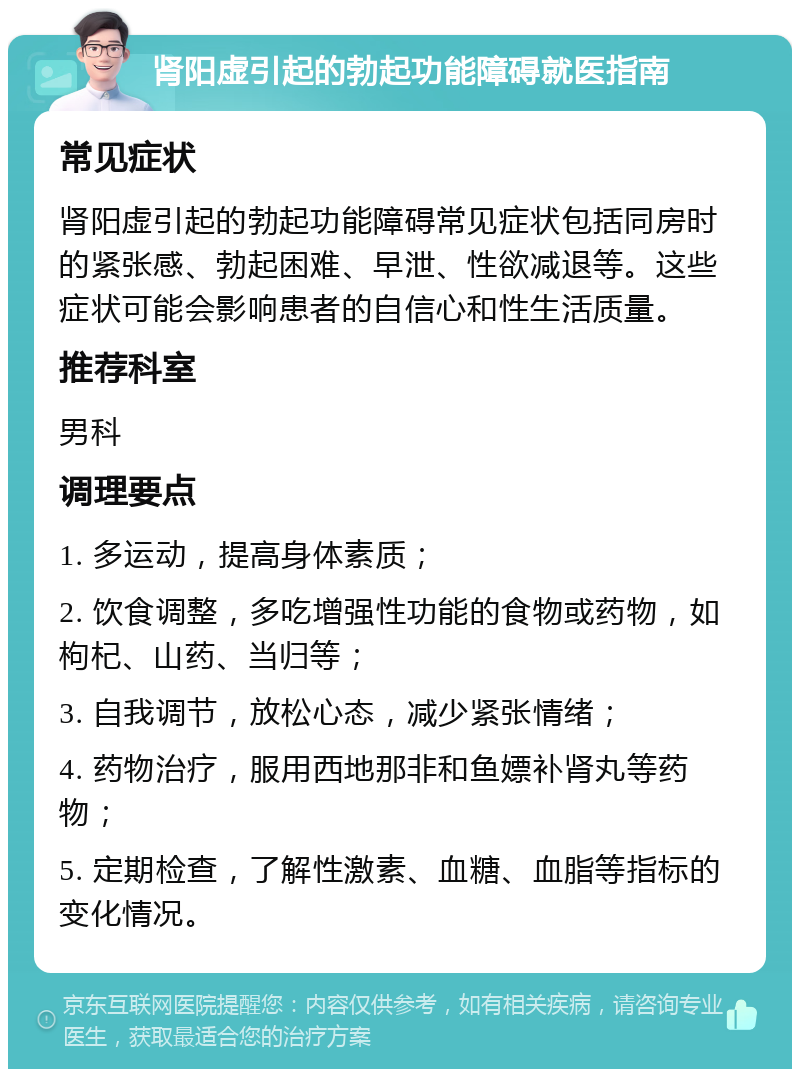 肾阳虚引起的勃起功能障碍就医指南 常见症状 肾阳虚引起的勃起功能障碍常见症状包括同房时的紧张感、勃起困难、早泄、性欲减退等。这些症状可能会影响患者的自信心和性生活质量。 推荐科室 男科 调理要点 1. 多运动，提高身体素质； 2. 饮食调整，多吃增强性功能的食物或药物，如枸杞、山药、当归等； 3. 自我调节，放松心态，减少紧张情绪； 4. 药物治疗，服用西地那非和鱼嫖补肾丸等药物； 5. 定期检查，了解性激素、血糖、血脂等指标的变化情况。