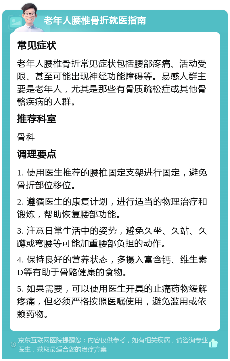 老年人腰椎骨折就医指南 常见症状 老年人腰椎骨折常见症状包括腰部疼痛、活动受限、甚至可能出现神经功能障碍等。易感人群主要是老年人，尤其是那些有骨质疏松症或其他骨骼疾病的人群。 推荐科室 骨科 调理要点 1. 使用医生推荐的腰椎固定支架进行固定，避免骨折部位移位。 2. 遵循医生的康复计划，进行适当的物理治疗和锻炼，帮助恢复腰部功能。 3. 注意日常生活中的姿势，避免久坐、久站、久蹲或弯腰等可能加重腰部负担的动作。 4. 保持良好的营养状态，多摄入富含钙、维生素D等有助于骨骼健康的食物。 5. 如果需要，可以使用医生开具的止痛药物缓解疼痛，但必须严格按照医嘱使用，避免滥用或依赖药物。