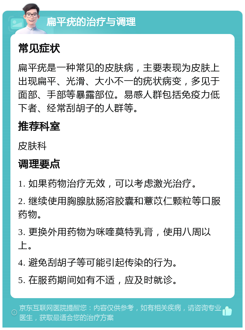 扁平疣的治疗与调理 常见症状 扁平疣是一种常见的皮肤病，主要表现为皮肤上出现扁平、光滑、大小不一的疣状病变，多见于面部、手部等暴露部位。易感人群包括免疫力低下者、经常刮胡子的人群等。 推荐科室 皮肤科 调理要点 1. 如果药物治疗无效，可以考虑激光治疗。 2. 继续使用胸腺肽肠溶胶囊和薏苡仁颗粒等口服药物。 3. 更换外用药物为咪喹莫特乳膏，使用八周以上。 4. 避免刮胡子等可能引起传染的行为。 5. 在服药期间如有不适，应及时就诊。