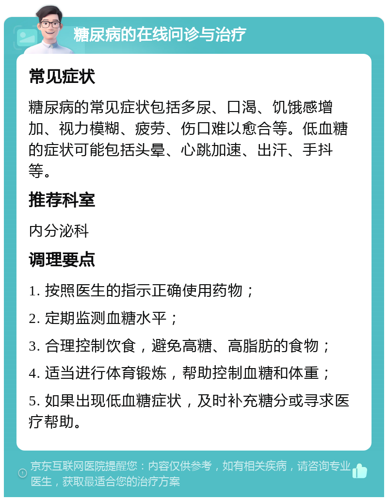 糖尿病的在线问诊与治疗 常见症状 糖尿病的常见症状包括多尿、口渴、饥饿感增加、视力模糊、疲劳、伤口难以愈合等。低血糖的症状可能包括头晕、心跳加速、出汗、手抖等。 推荐科室 内分泌科 调理要点 1. 按照医生的指示正确使用药物； 2. 定期监测血糖水平； 3. 合理控制饮食，避免高糖、高脂肪的食物； 4. 适当进行体育锻炼，帮助控制血糖和体重； 5. 如果出现低血糖症状，及时补充糖分或寻求医疗帮助。