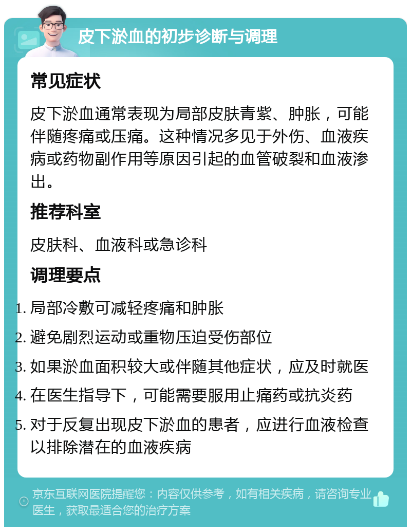 皮下淤血的初步诊断与调理 常见症状 皮下淤血通常表现为局部皮肤青紫、肿胀，可能伴随疼痛或压痛。这种情况多见于外伤、血液疾病或药物副作用等原因引起的血管破裂和血液渗出。 推荐科室 皮肤科、血液科或急诊科 调理要点 局部冷敷可减轻疼痛和肿胀 避免剧烈运动或重物压迫受伤部位 如果淤血面积较大或伴随其他症状，应及时就医 在医生指导下，可能需要服用止痛药或抗炎药 对于反复出现皮下淤血的患者，应进行血液检查以排除潜在的血液疾病