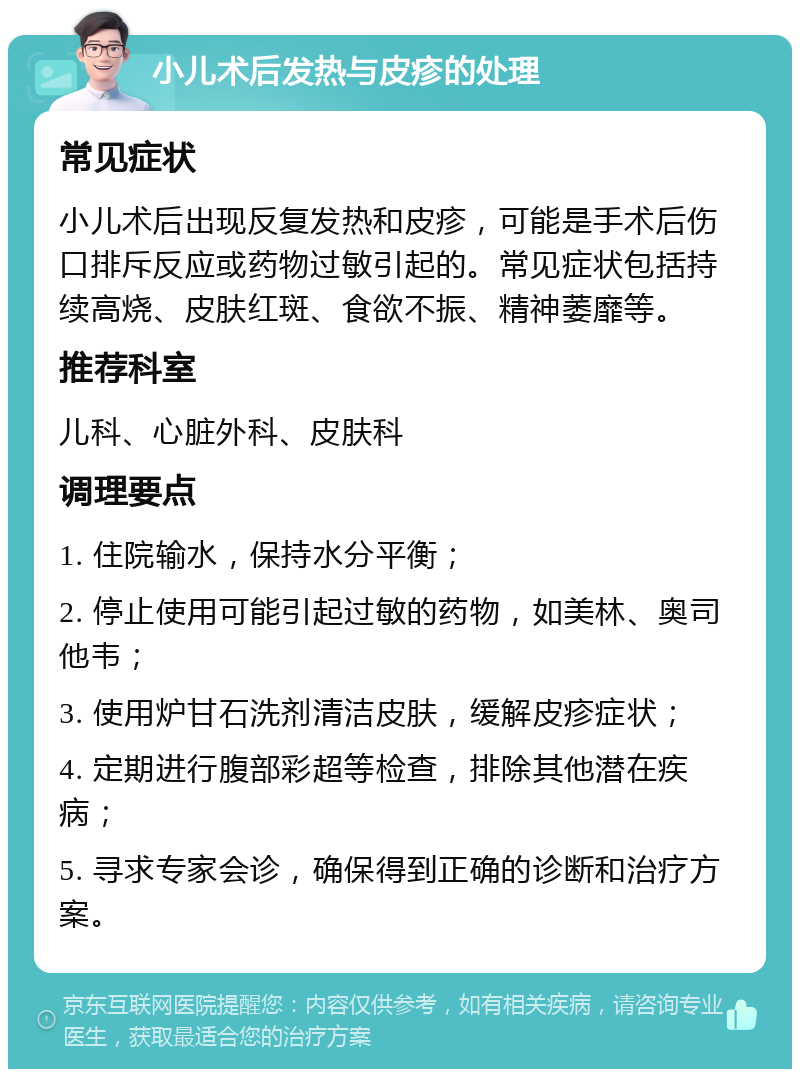 小儿术后发热与皮疹的处理 常见症状 小儿术后出现反复发热和皮疹，可能是手术后伤口排斥反应或药物过敏引起的。常见症状包括持续高烧、皮肤红斑、食欲不振、精神萎靡等。 推荐科室 儿科、心脏外科、皮肤科 调理要点 1. 住院输水，保持水分平衡； 2. 停止使用可能引起过敏的药物，如美林、奥司他韦； 3. 使用炉甘石洗剂清洁皮肤，缓解皮疹症状； 4. 定期进行腹部彩超等检查，排除其他潜在疾病； 5. 寻求专家会诊，确保得到正确的诊断和治疗方案。