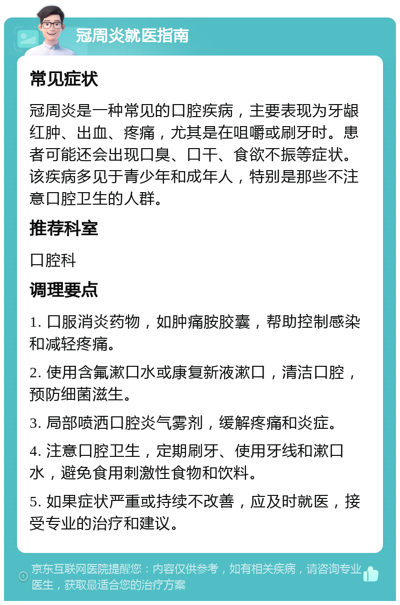 冠周炎就医指南 常见症状 冠周炎是一种常见的口腔疾病，主要表现为牙龈红肿、出血、疼痛，尤其是在咀嚼或刷牙时。患者可能还会出现口臭、口干、食欲不振等症状。该疾病多见于青少年和成年人，特别是那些不注意口腔卫生的人群。 推荐科室 口腔科 调理要点 1. 口服消炎药物，如肿痛胺胶囊，帮助控制感染和减轻疼痛。 2. 使用含氟漱口水或康复新液漱口，清洁口腔，预防细菌滋生。 3. 局部喷洒口腔炎气雾剂，缓解疼痛和炎症。 4. 注意口腔卫生，定期刷牙、使用牙线和漱口水，避免食用刺激性食物和饮料。 5. 如果症状严重或持续不改善，应及时就医，接受专业的治疗和建议。