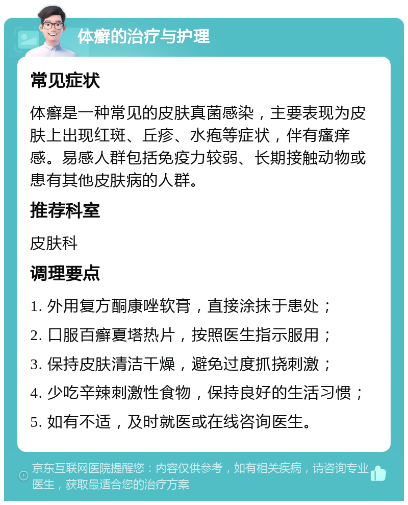 体癣的治疗与护理 常见症状 体癣是一种常见的皮肤真菌感染，主要表现为皮肤上出现红斑、丘疹、水疱等症状，伴有瘙痒感。易感人群包括免疫力较弱、长期接触动物或患有其他皮肤病的人群。 推荐科室 皮肤科 调理要点 1. 外用复方酮康唑软膏，直接涂抹于患处； 2. 口服百癣夏塔热片，按照医生指示服用； 3. 保持皮肤清洁干燥，避免过度抓挠刺激； 4. 少吃辛辣刺激性食物，保持良好的生活习惯； 5. 如有不适，及时就医或在线咨询医生。