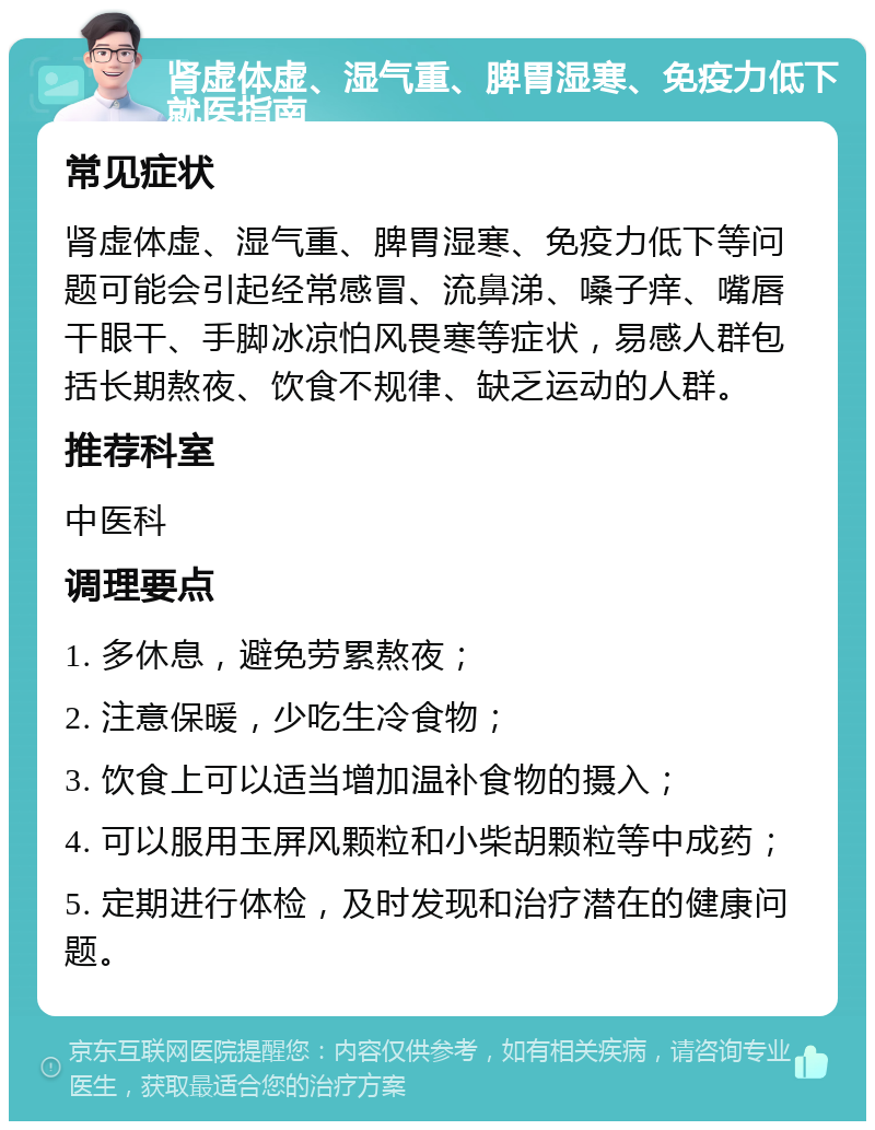 肾虚体虚、湿气重、脾胃湿寒、免疫力低下就医指南 常见症状 肾虚体虚、湿气重、脾胃湿寒、免疫力低下等问题可能会引起经常感冒、流鼻涕、嗓子痒、嘴唇干眼干、手脚冰凉怕风畏寒等症状，易感人群包括长期熬夜、饮食不规律、缺乏运动的人群。 推荐科室 中医科 调理要点 1. 多休息，避免劳累熬夜； 2. 注意保暖，少吃生冷食物； 3. 饮食上可以适当增加温补食物的摄入； 4. 可以服用玉屏风颗粒和小柴胡颗粒等中成药； 5. 定期进行体检，及时发现和治疗潜在的健康问题。