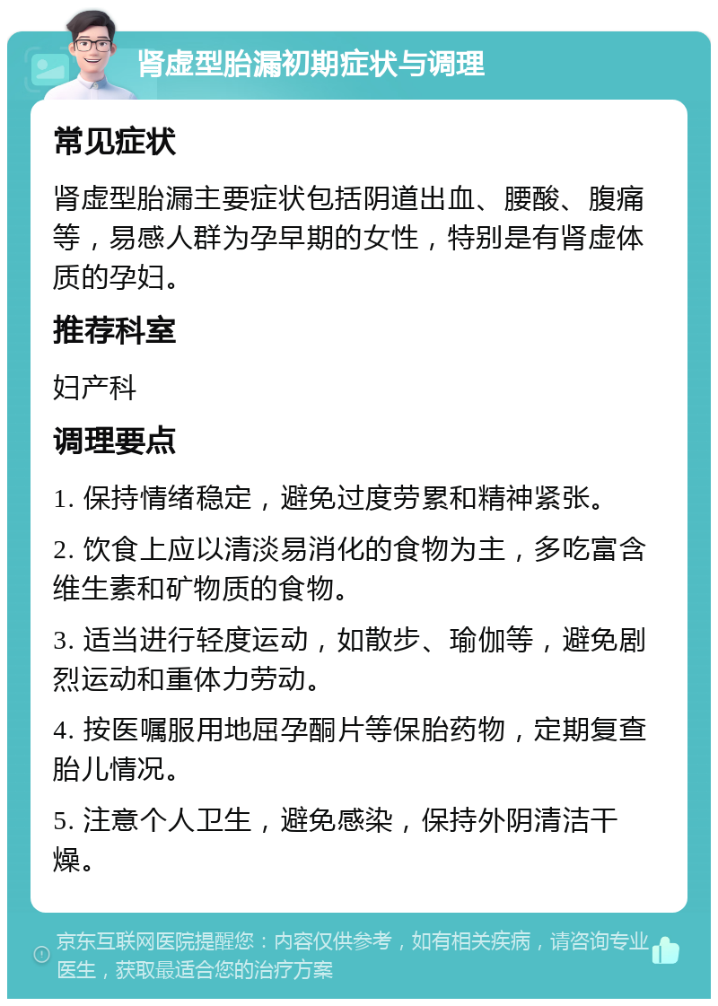 肾虚型胎漏初期症状与调理 常见症状 肾虚型胎漏主要症状包括阴道出血、腰酸、腹痛等，易感人群为孕早期的女性，特别是有肾虚体质的孕妇。 推荐科室 妇产科 调理要点 1. 保持情绪稳定，避免过度劳累和精神紧张。 2. 饮食上应以清淡易消化的食物为主，多吃富含维生素和矿物质的食物。 3. 适当进行轻度运动，如散步、瑜伽等，避免剧烈运动和重体力劳动。 4. 按医嘱服用地屈孕酮片等保胎药物，定期复查胎儿情况。 5. 注意个人卫生，避免感染，保持外阴清洁干燥。