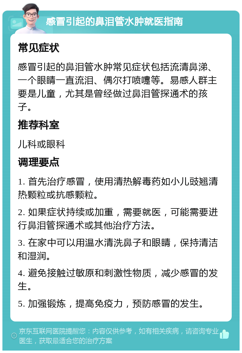 感冒引起的鼻泪管水肿就医指南 常见症状 感冒引起的鼻泪管水肿常见症状包括流清鼻涕、一个眼睛一直流泪、偶尔打喷嚏等。易感人群主要是儿童，尤其是曾经做过鼻泪管探通术的孩子。 推荐科室 儿科或眼科 调理要点 1. 首先治疗感冒，使用清热解毒药如小儿豉翘清热颗粒或抗感颗粒。 2. 如果症状持续或加重，需要就医，可能需要进行鼻泪管探通术或其他治疗方法。 3. 在家中可以用温水清洗鼻子和眼睛，保持清洁和湿润。 4. 避免接触过敏原和刺激性物质，减少感冒的发生。 5. 加强锻炼，提高免疫力，预防感冒的发生。