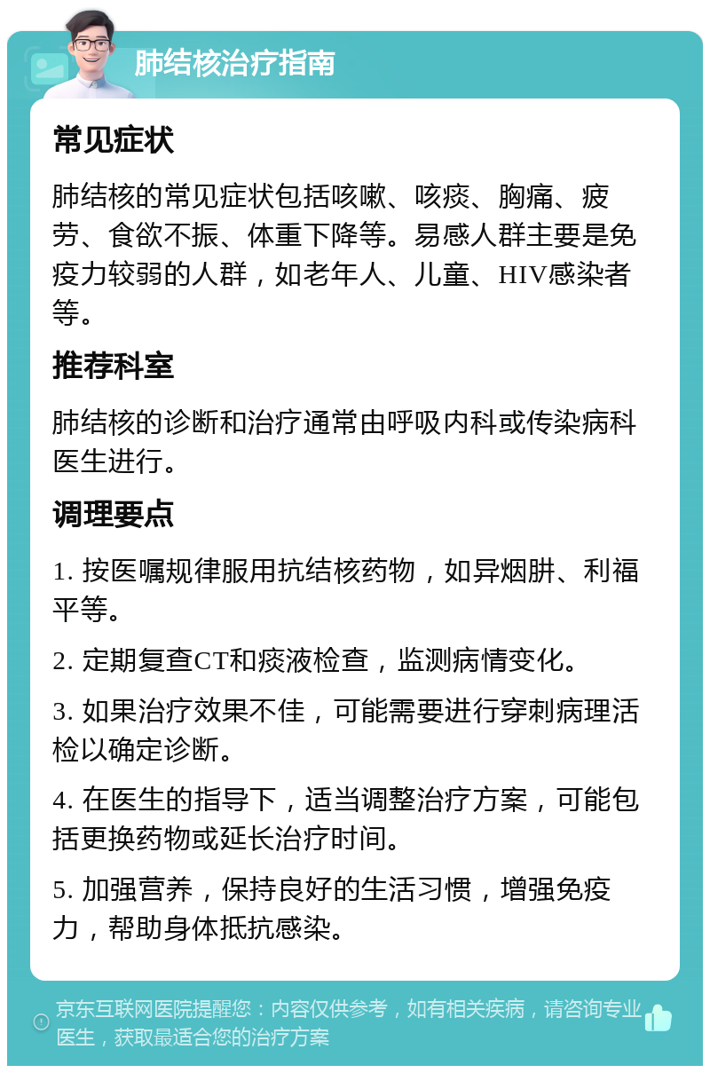 肺结核治疗指南 常见症状 肺结核的常见症状包括咳嗽、咳痰、胸痛、疲劳、食欲不振、体重下降等。易感人群主要是免疫力较弱的人群，如老年人、儿童、HIV感染者等。 推荐科室 肺结核的诊断和治疗通常由呼吸内科或传染病科医生进行。 调理要点 1. 按医嘱规律服用抗结核药物，如异烟肼、利福平等。 2. 定期复查CT和痰液检查，监测病情变化。 3. 如果治疗效果不佳，可能需要进行穿刺病理活检以确定诊断。 4. 在医生的指导下，适当调整治疗方案，可能包括更换药物或延长治疗时间。 5. 加强营养，保持良好的生活习惯，增强免疫力，帮助身体抵抗感染。