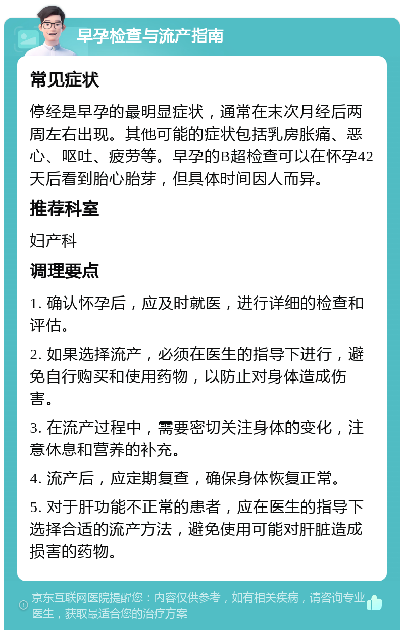 早孕检查与流产指南 常见症状 停经是早孕的最明显症状，通常在末次月经后两周左右出现。其他可能的症状包括乳房胀痛、恶心、呕吐、疲劳等。早孕的B超检查可以在怀孕42天后看到胎心胎芽，但具体时间因人而异。 推荐科室 妇产科 调理要点 1. 确认怀孕后，应及时就医，进行详细的检查和评估。 2. 如果选择流产，必须在医生的指导下进行，避免自行购买和使用药物，以防止对身体造成伤害。 3. 在流产过程中，需要密切关注身体的变化，注意休息和营养的补充。 4. 流产后，应定期复查，确保身体恢复正常。 5. 对于肝功能不正常的患者，应在医生的指导下选择合适的流产方法，避免使用可能对肝脏造成损害的药物。