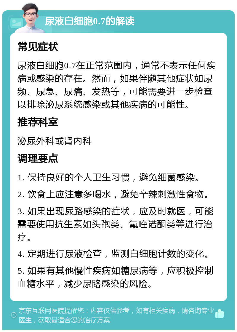 尿液白细胞0.7的解读 常见症状 尿液白细胞0.7在正常范围内，通常不表示任何疾病或感染的存在。然而，如果伴随其他症状如尿频、尿急、尿痛、发热等，可能需要进一步检查以排除泌尿系统感染或其他疾病的可能性。 推荐科室 泌尿外科或肾内科 调理要点 1. 保持良好的个人卫生习惯，避免细菌感染。 2. 饮食上应注意多喝水，避免辛辣刺激性食物。 3. 如果出现尿路感染的症状，应及时就医，可能需要使用抗生素如头孢类、氟喹诺酮类等进行治疗。 4. 定期进行尿液检查，监测白细胞计数的变化。 5. 如果有其他慢性疾病如糖尿病等，应积极控制血糖水平，减少尿路感染的风险。