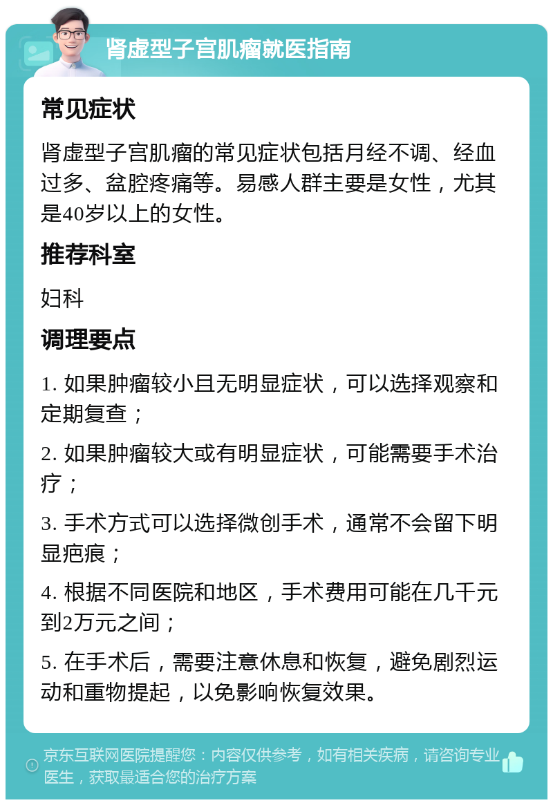 肾虚型子宫肌瘤就医指南 常见症状 肾虚型子宫肌瘤的常见症状包括月经不调、经血过多、盆腔疼痛等。易感人群主要是女性，尤其是40岁以上的女性。 推荐科室 妇科 调理要点 1. 如果肿瘤较小且无明显症状，可以选择观察和定期复查； 2. 如果肿瘤较大或有明显症状，可能需要手术治疗； 3. 手术方式可以选择微创手术，通常不会留下明显疤痕； 4. 根据不同医院和地区，手术费用可能在几千元到2万元之间； 5. 在手术后，需要注意休息和恢复，避免剧烈运动和重物提起，以免影响恢复效果。