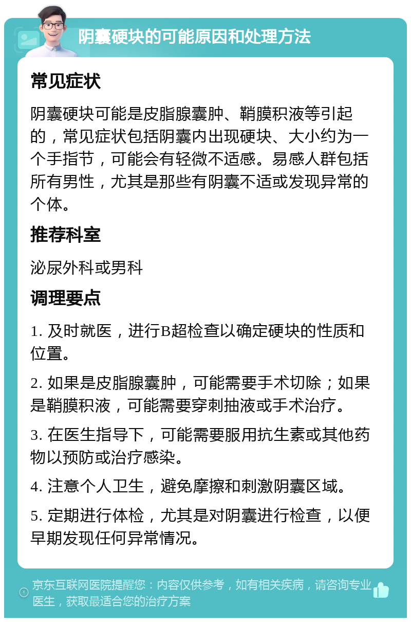 阴囊硬块的可能原因和处理方法 常见症状 阴囊硬块可能是皮脂腺囊肿、鞘膜积液等引起的，常见症状包括阴囊内出现硬块、大小约为一个手指节，可能会有轻微不适感。易感人群包括所有男性，尤其是那些有阴囊不适或发现异常的个体。 推荐科室 泌尿外科或男科 调理要点 1. 及时就医，进行B超检查以确定硬块的性质和位置。 2. 如果是皮脂腺囊肿，可能需要手术切除；如果是鞘膜积液，可能需要穿刺抽液或手术治疗。 3. 在医生指导下，可能需要服用抗生素或其他药物以预防或治疗感染。 4. 注意个人卫生，避免摩擦和刺激阴囊区域。 5. 定期进行体检，尤其是对阴囊进行检查，以便早期发现任何异常情况。