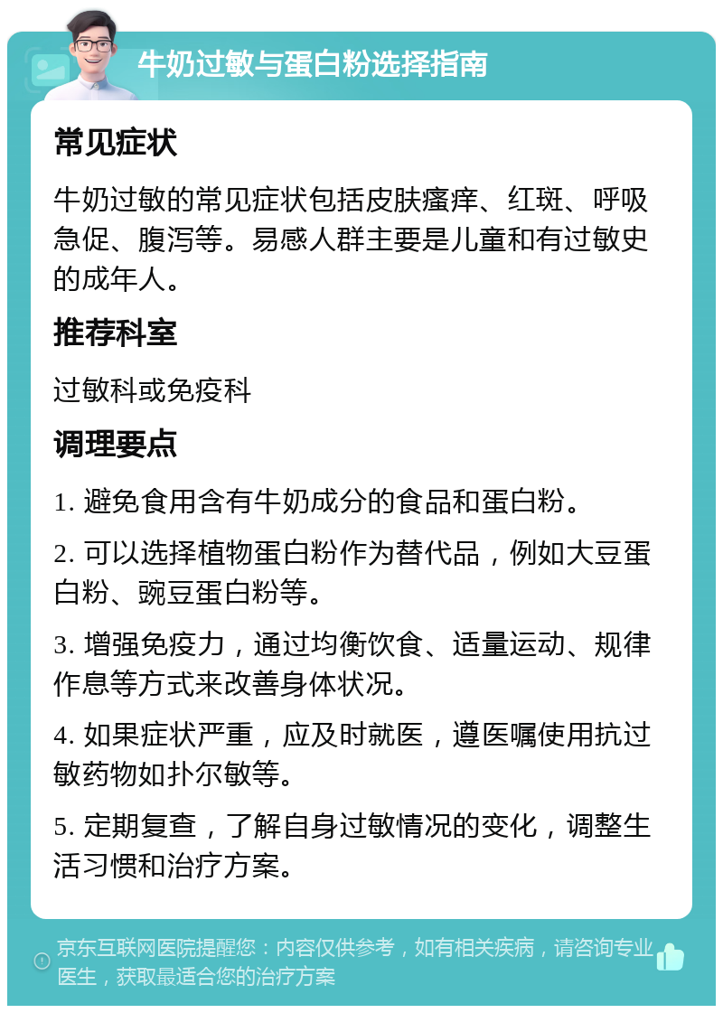 牛奶过敏与蛋白粉选择指南 常见症状 牛奶过敏的常见症状包括皮肤瘙痒、红斑、呼吸急促、腹泻等。易感人群主要是儿童和有过敏史的成年人。 推荐科室 过敏科或免疫科 调理要点 1. 避免食用含有牛奶成分的食品和蛋白粉。 2. 可以选择植物蛋白粉作为替代品，例如大豆蛋白粉、豌豆蛋白粉等。 3. 增强免疫力，通过均衡饮食、适量运动、规律作息等方式来改善身体状况。 4. 如果症状严重，应及时就医，遵医嘱使用抗过敏药物如扑尔敏等。 5. 定期复查，了解自身过敏情况的变化，调整生活习惯和治疗方案。