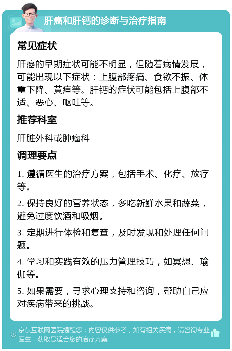 肝癌和肝钙的诊断与治疗指南 常见症状 肝癌的早期症状可能不明显，但随着病情发展，可能出现以下症状：上腹部疼痛、食欲不振、体重下降、黄疸等。肝钙的症状可能包括上腹部不适、恶心、呕吐等。 推荐科室 肝脏外科或肿瘤科 调理要点 1. 遵循医生的治疗方案，包括手术、化疗、放疗等。 2. 保持良好的营养状态，多吃新鲜水果和蔬菜，避免过度饮酒和吸烟。 3. 定期进行体检和复查，及时发现和处理任何问题。 4. 学习和实践有效的压力管理技巧，如冥想、瑜伽等。 5. 如果需要，寻求心理支持和咨询，帮助自己应对疾病带来的挑战。