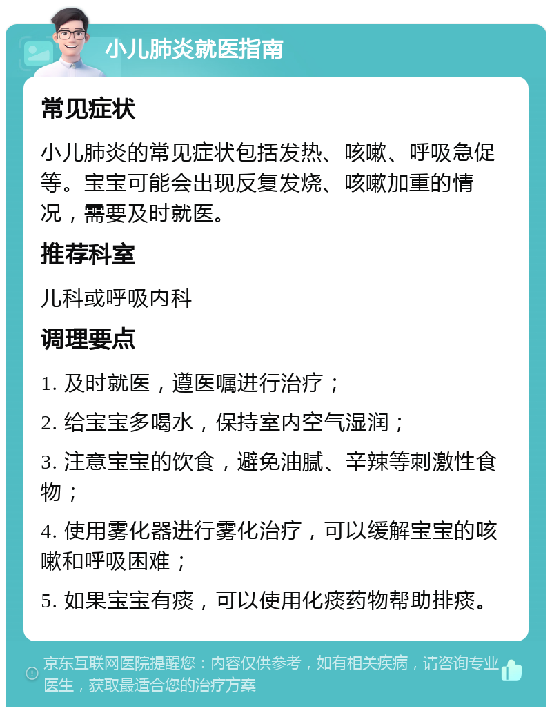 小儿肺炎就医指南 常见症状 小儿肺炎的常见症状包括发热、咳嗽、呼吸急促等。宝宝可能会出现反复发烧、咳嗽加重的情况，需要及时就医。 推荐科室 儿科或呼吸内科 调理要点 1. 及时就医，遵医嘱进行治疗； 2. 给宝宝多喝水，保持室内空气湿润； 3. 注意宝宝的饮食，避免油腻、辛辣等刺激性食物； 4. 使用雾化器进行雾化治疗，可以缓解宝宝的咳嗽和呼吸困难； 5. 如果宝宝有痰，可以使用化痰药物帮助排痰。